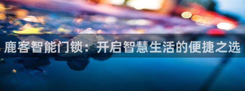 开丰娱乐登入地址是什么：鹿客智能门锁：开启智慧生活的便捷之选